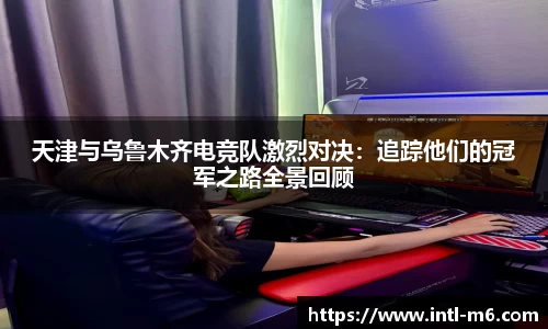 天津与乌鲁木齐电竞队激烈对决：追踪他们的冠军之路全景回顾