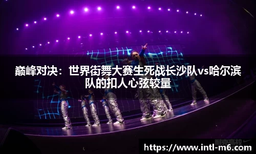 巅峰对决：世界街舞大赛生死战长沙队vs哈尔滨队的扣人心弦较量