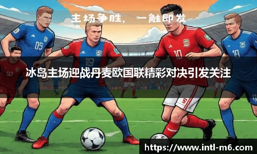 冰岛主场迎战丹麦欧国联精彩对决引发关注